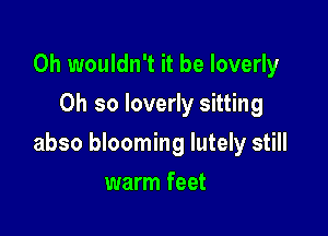 0h wouldn't it be Ioverly
Oh so Ioverly sitting

abso blooming lutely still

warm feet