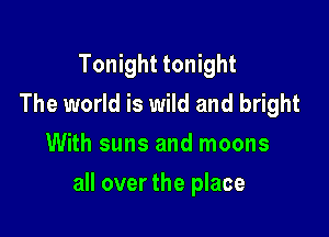 Tonight tonight
The world is wild and bright
With suns and moons

all over the place