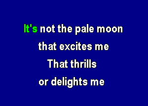 It's not the pale moon

that excites me
That thrills
or delights me
