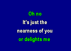 Oh no
It's just the

nearness of you
or delights me