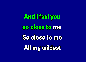 And I feel you

so close to me
So close to me
All my wildest