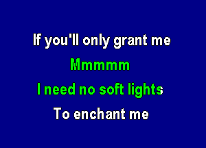 If you'll only grant me
Mmmmm

lneed no soft lights

To enchant me