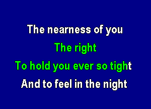 The nearness of you
The right

To hold you ever so tight
And to feel in the night