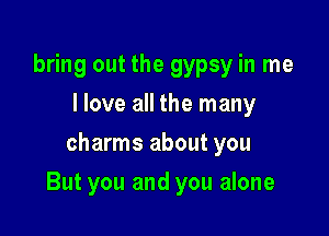 bring out the gypsy in me
I love all the many
charms about you

But you and you alone