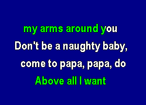 my arms around you

Don't be a naughty baby,

come to papa, papa, do
Above all I want