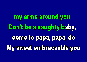 my arms around you
Don't be a naughty baby,
come to papa, papa, do

My sweet embraceable you