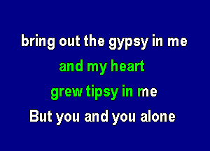 bring out the gypsy in me
and my heart
grewtipsy in me

But you and you alone