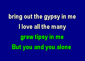 bring out the gypsy in me
I love all the many
grewtipsy in me

But you and you alone