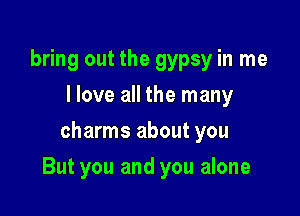 bring out the gypsy in me
I love all the many
charms about you

But you and you alone