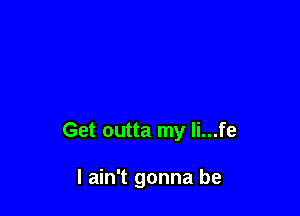 Get outta my li...fe

I ain't gonna be