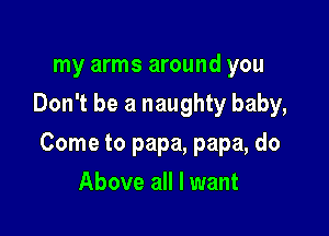my arms around you
Don't be a naughty baby,

Come to papa, papa, do

Above all I want