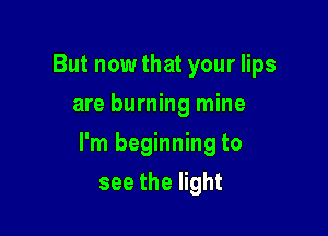 But now that your lips
are burning mine

I'm beginning to

see the light