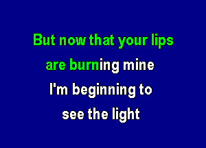 But now that your lips
are burning mine

I'm beginning to

see the light