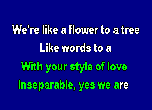 We're like a flower to a tree
Like words to a
With your style of love

Inseparable, yes we are