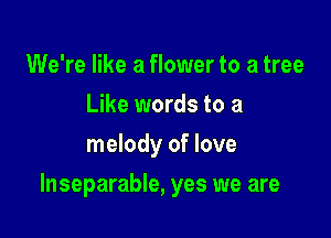We're like a flower to a tree
Like words to a
melody of love

Inseparable, yes we are