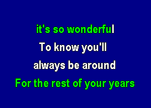 it's so wonderful
To know you'll
always be around

For the rest of your years