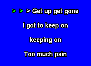 ,5 t' tz' Get up get gone

I got to keep on
keeping on

Too much pain