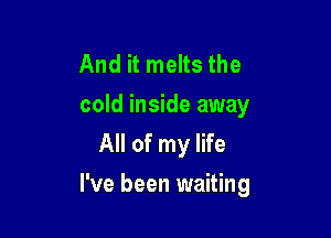 And it melts the
cold inside away
All of my life

I've been waiting