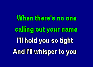 When there's no one
calling out your name
I'll hold you so tight

And I'll whisper to you