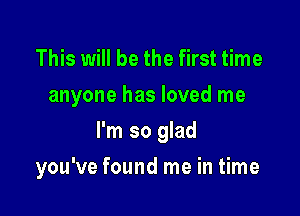 This will be the first time
anyone has loved me
I'm so glad

you've found me in time