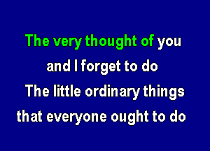 The very thought of you
and I forget to do
The little ordinary things

that everyone ought to do