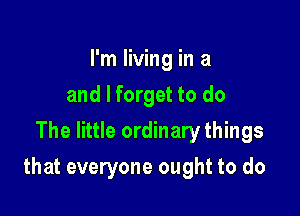 I'm living in a
and I forget to do
The little ordinary things

that everyone ought to do