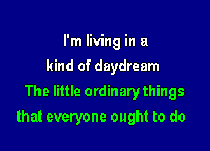 I'm living in a
kind of daydream
The little ordinary things

that everyone ought to do