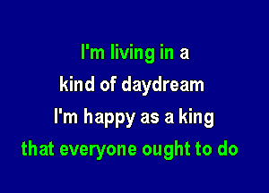 I'm living in a
kind of daydream
I'm happy as a king

that everyone ought to do