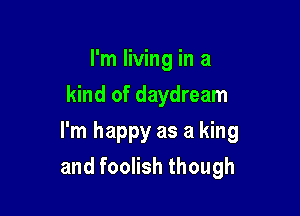 I'm living in a
kind of daydream

I'm happy as a king
and foolish though