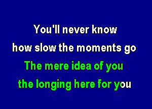 You'll never know
how slowthe moments go
The mere idea of you

the longing here for you