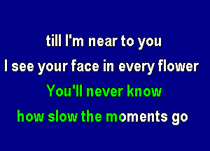 till I'm near to you
I see your face in every flower
You'll never know

how slow the moments go