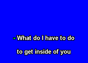 - What do I have to do

to get inside of you