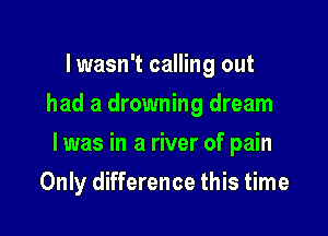 I wasn't calling out
had a drowning dream

I was in a river of pain

Only difference this time