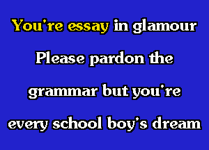 You're essay in glamour
Please pardon the
grammar but you're

every school boy's dream
