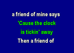 a friend of mine says
'Cause the clock

is tickin' away

Then a friend of
