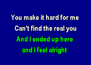 You make it hard for me
Can't find the real you

And I ended up here

and I feel alright