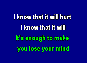 lknow that it will hurt
I know that it will

It's enough to make

you lose your mind