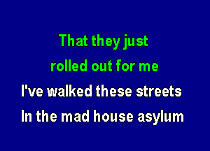 That they just
rolled out for me
I've walked these streets

In the mad house asylum