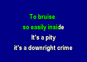 To bruise
so easily inside
It's a pity

it's a downright crime