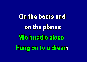 0n the boats and

on the planes
We huddle close

Hang on to a dream