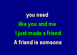 you need
like you and me

ljust made a friend

A friend is someone