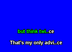 but think twi..ce

That's my only advi..ce