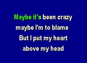 Maybe it's been crazy

maybe I'm to blame
But I put my heart
above my head