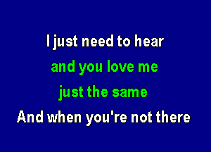 Ijust need to hear
and you love me
just the same

And when you're not there