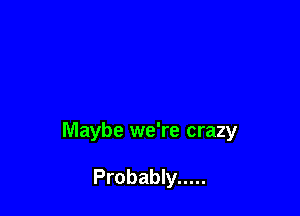 Maybe we're crazy

Probably .....