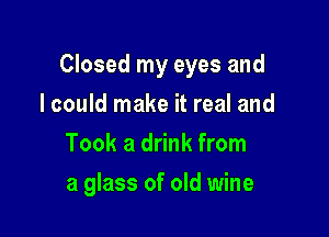 Closed my eyes and

I could make it real and
Took a drink from
a glass of old wine