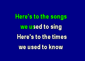 Here's to the songs

we used to sing
Here's to the times
we used to know