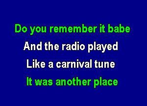 Do you remember it babe
And the radio played
Like a carnival tune

It was another place