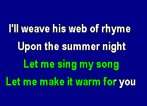 I'll weave his web of rhyme
Upon the summer night
Let me sing my song

Let me make it warm for you