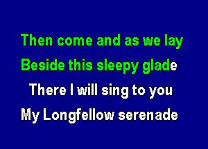 Then come and as we lay
Beside this sleepy glade

There I will sing to you

My Longfellow serenade